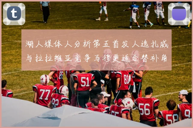 湖人媒体人分析第五首发人选扎威与拉拉维亚竞争马穆更适合替补角色