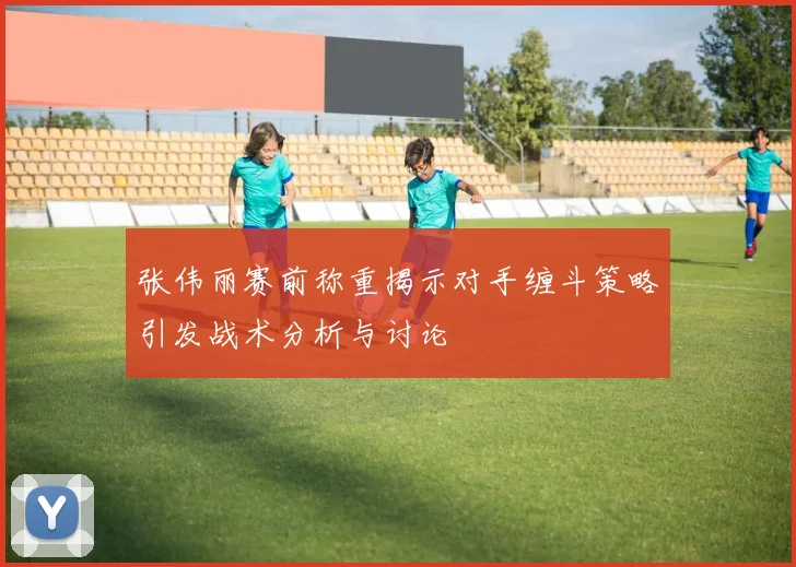张伟丽赛前称重揭示对手缠斗策略引发战术分析与讨论