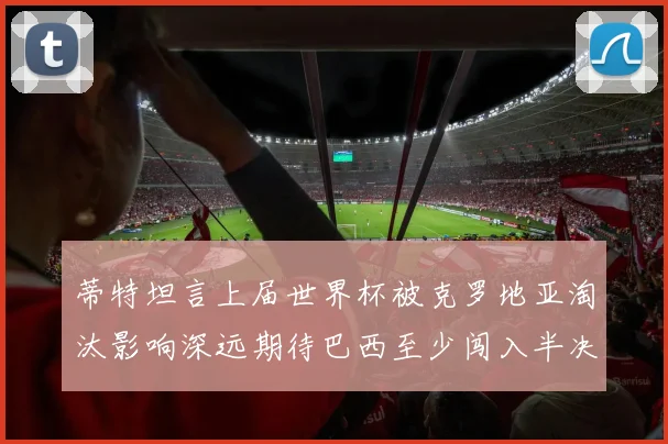 蒂特坦言上届世界杯被克罗地亚淘汰影响深远期待巴西至少闯入半决赛