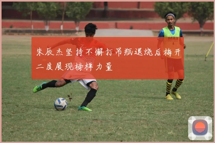 朱辰杰坚持不懈打吊瓶退烧后梅开二度展现榜样力量