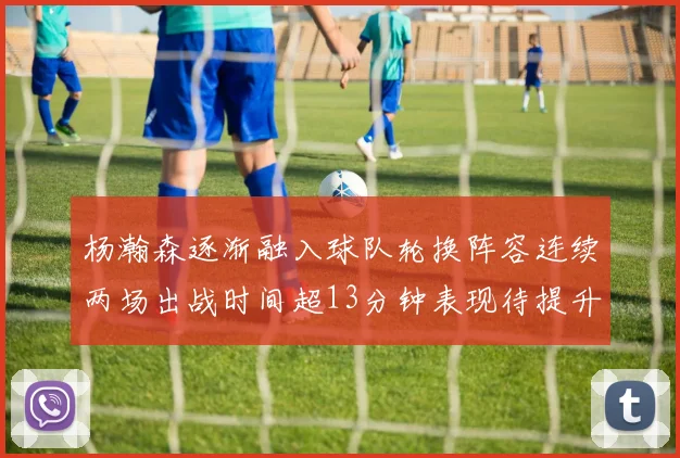 杨瀚森逐渐融入球队轮换阵容连续两场出战时间超13分钟表现待提升