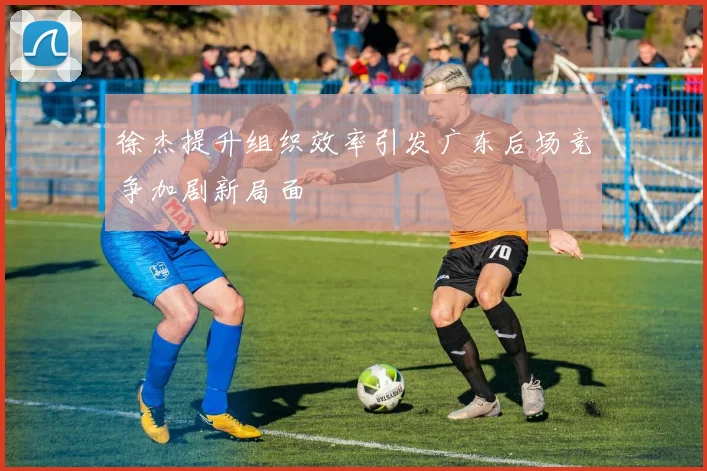 徐杰提升组织效率引发广东后场竞争加剧新局面