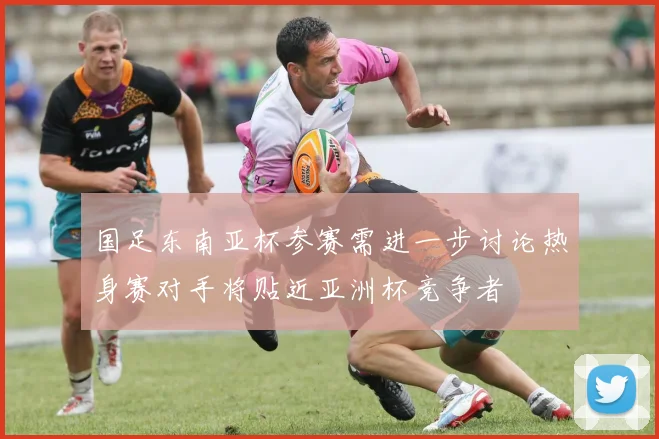 国足东南亚杯参赛需进一步讨论热身赛对手将贴近亚洲杯竞争者