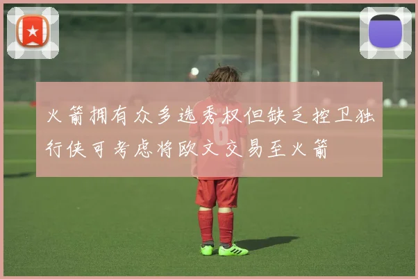 火箭拥有众多选秀权但缺乏控卫独行侠可考虑将欧文交易至火箭