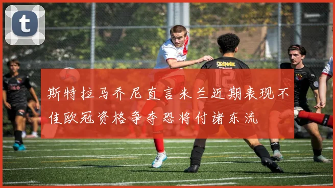 斯特拉马乔尼直言米兰近期表现不佳欧冠资格争夺恐将付诸东流