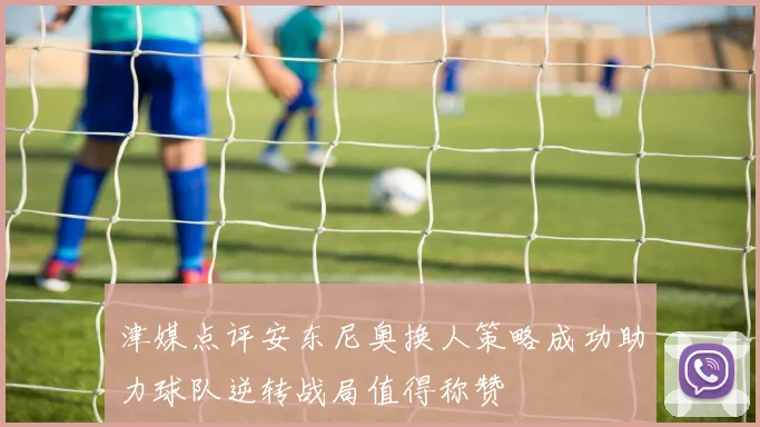 津媒点评安东尼奥换人策略成功助力球队逆转战局值得称赞