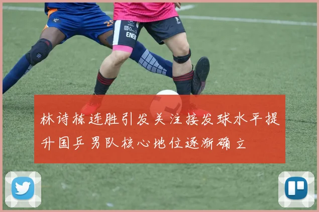 林诗栋连胜引发关注接发球水平提升国乒男队核心地位逐渐确立